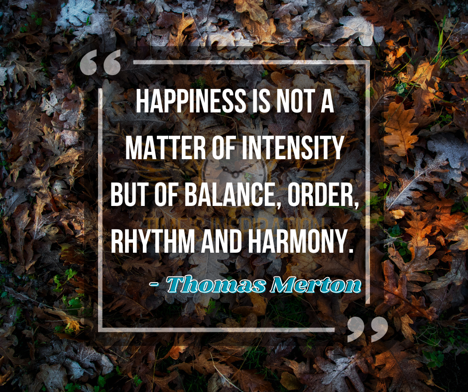 Happiness is not a matter of intensity but of balance, order, rhythm and harmony. - Thomas Merton